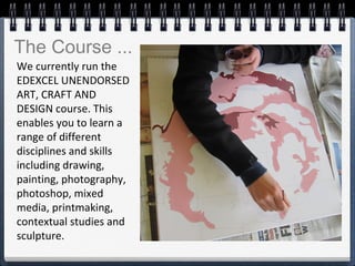 We currently run the
EDEXCEL UNENDORSED
ART, CRAFT AND
DESIGN course. This
enables you to learn a
range of different
disciplines and skills
including drawing,
painting, photography,
photoshop, mixed
media, printmaking,
contextual studies and
sculpture.
The Course ...
 