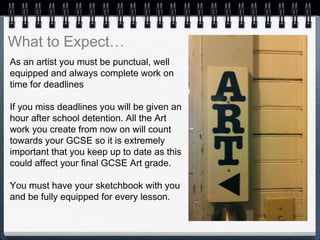 As an artist you must be punctual, well
equipped and always complete work on
time for deadlines
If you miss deadlines you will be given an
hour after school detention. All the Art
work you create from now on will count
towards your GCSE so it is extremely
important that you keep up to date as this
could affect your final GCSE Art grade.
You must have your sketchbook with you
and be fully equipped for every lesson.
What to Expect…
 