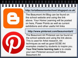 http://artatbeaumontschool.blogspot.co.uk
http://www.pinterest.com/beaumontart/
The Beaumont Art Blog can be found on
the school website and using the link
above. Your Home Learning will be posted
on here, Power Points as well as current
exhibitions and other useful Art links
The Beaumont Art Pinterest can be found on
the school website and using the link above.
This is used for Artist research, Art
techniques as well as good GCSE Art
examples created by students to inspire you.
Your first home learning task is to create
your own Pinterest account and follow
Beaumont Art
 