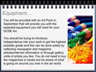 You will be provided with an Art Pack in
September that will provide you with the
essential equipment you will need for your
GCSE Art.
You should be trying to introduce
independence into your work to get the highest
possible grade and this can be done easily by
collecting newspaper and magazine
articles/internet information or through gallery
visits of artists you like. You do not need to buy
the magazines or books but be aware of what
is going on around you now in the art world.
 
 
Equipment…
 