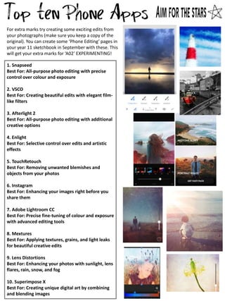 1. Snapseed
Best For: All-purpose photo editing with precise
control over colour and exposure
2. VSCO
Best For: Creating beautiful edits with elegant film-
like filters
3. Afterlight 2
Best For: All-purpose photo editing with additional
creative options
4. Enlight
Best For: Selective control over edits and artistic
effects
5. TouchRetouch
Best For: Removing unwanted blemishes and
objects from your photos
6. Instagram
Best For: Enhancing your images right before you
share them
7. Adobe Lightroom CC
Best For: Precise fine-tuning of colour and exposure
with advanced editing tools
8. Mextures
Best For: Applying textures, grains, and light leaks
for beautiful creative edits
9. Lens Distortions
Best For: Enhancing your photos with sunlight, lens
flares, rain, snow, and fog
10. Superimpose X
Best For: Creating unique digital art by combining
and blending images
For extra marks try creating some exciting edits from
your photographs (make sure you keep a copy of the
original). You can create some Phone Editing pages in
your year 11 sketchbook in September with these. This
will get your extra marks for A02 EXPERIMENTING!
 