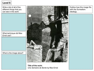 Write a list of all of the
different things that you
can see in this work:
Level 6
Outline how this image fits
with the Surrealism
ideology.
Title of the work:
Une Semaine de Bonte by Max Ernst
What technique did Max
Ernst use?
What is the image about?