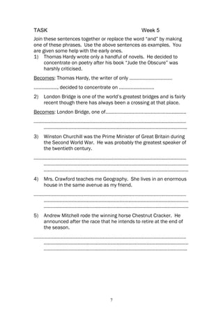 TASK                                              Week 5
Join these sentences together or replace the word “and” by making
one of these phrases. Use the above sentences as examples. You
are given some help with the early ones.
1) Thomas Hardy wrote only a handful of novels. He decided to
     concentrate on poetry after his book “Jude the Obscure” was
     harshly criticised.
Becomes: Thomas Hardy, the writer of only ……………………………
………………, decided to concentrate on ………………………
2)   London Bridge is one of the world’s greatest bridges and is fairly
     recent though there has always been a crossing at that place.
Becomes: London Bridge, one of……………………………………………...........
………………………………………………………………………………………………………
   ………………………………………………………………………………………………..
3)   Winston Churchill was the Prime Minister of Great Britain during
     the Second World War. He was probably the greatest speaker of
     the twentieth century.
………………………………………………………………………………………………………
   …………………………………………………………………………………………………
   …………………………………………………………………………………………………
4)   Mrs. Crawford teaches me Geography. She lives in an enormous
     house in the same avenue as my friend.
………………………………………………………………………………………………………
   …………………………………………………………………………………………………
   …………………………………………………………………………………………………
5)   Andrew Mitchell rode the winning horse Chestnut Cracker. He
     announced after the race that he intends to retire at the end of
     the season.
………………………………………………………………………………………………………
   …………………………………………………………………………………………………
   ………………………………………………………………………………………………..




                                    7
 