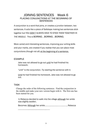 JOINING SENTENCES                      Week 6
       PLACING CONJUNCTIONS AT THE BEGINNING OF
                     SENTENCES

A conjunction is a word that joins, or creates a junction between, two
sentences. It acts like a piece of Sellotape making two sentences stick
together but YOU DON’T ALWAYS HAVE TO STICK THEM TOGETHER IN
THE MIDDLE. This is BORING…BORING…BORING.


More varied and interesting sentences, improving your writing skills
and your marks, are created if you realise that you can place most
conjunctions (though not all) at the beginning of a sentence.


EXAMPLE
    Jake was not allowed to go out until he had finished his
    homework.

    “until” is the conjunction. Try starting the sentence with it.

    Until he had finished his homework, Jake was not allowed to go
    out.


TASK
  Change the order of the following sentences. Find the conjunction in
  the middle and make your new version begin with it. The first one has
  been started for you.

    1) Rebecca decided to walk into the village although her ankle
    was slightly swollen.
    Becomes: Although her ankle………..............………......…, Rebecca
    ………………...................................……




                                         9
 