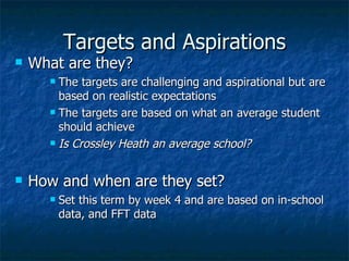 Targets and Aspirations What are they? The targets are challenging and aspirational but are based on realistic expectations The targets are based on what an average student should achieve Is Crossley Heath an average school? How and when are they set? Set this term by week 4 and are based on in-school data, and FFT data 