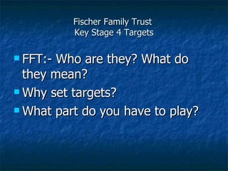 Fischer Family Trust  Key Stage 4 Targets FFT:- Who are they? What do they mean? Why set targets? What part do you have to play? 