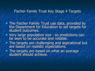 Fischer Family Trust Key Stage 4 Targets The Fischer Family Trust use data, provided by the Department for Education to set targets for student outcomes. Very large population size - so predictions can be seen to be accurate and reliable. The targets are challenging and aspirational but are based on realistic expectations. The targets are based on what an average student should achieve. 
