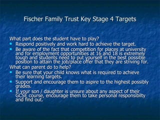 Fischer Family Trust Key Stage 4 Targets What part does the student have to play? Respond positively and work hard to achieve the target. Be aware of the fact that competition for places at university and for employment opportunities at 16 and 18 is extremely tough and students need to put yourself in the best possible position to attain the job/place offer that they are striving for. What can parent do to help? Be sure that your child knows what is required to achieve their learning targets. Support and encourage them to aspire to the highest possibly grades. If your son / daughter is unsure about any aspect of their GCSE course, encourage them to take personal responsibilty and find out. 