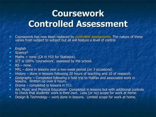Coursework Controlled Assessment Coursework has now been replaced by  controlled assessments.  The nature of these varies from subject to subject but all will feature a level of control. English Science* Maths = none (CA in Y10 for Statistics). ICT is 100% ‘coursework’, assessed by the school. RS – none. MFL – done in lessons over a two week period (on 3 occasions). History – done in lessons following 20 hours of teaching and 10 of research. Geography – Completed following a field trip to Halifax and associated work in lessons.  Written up over 6 hours. Drama – completed in lessons in Y11. Art, Music and Physical Education– Completed in lessons but with additional controls to check that students’ work is their own.  Less (or no) scope for work at home. Design & Technology – work done in lessons.  Limited scope for work at home. 