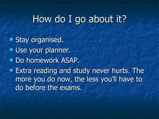 How do I go about it? Stay organised. Use your planner. Do homework ASAP. Extra reading and study never hurts. The more you do now, the less you’ll have to do before the exams. 