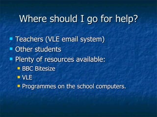 Where should I go for help? Teachers (VLE email system) Other students Plenty of resources available: BBC Bitesize VLE Programmes on the school computers. 