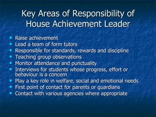 Key Areas of Responsibility of House Achievement Leader Raise achievement Lead a team of form tutors  Responsible for standards, rewards and discipline Teaching group observations Monitor attendance and punctuality Interviews for students whose progress, effort or behaviour is a concern Play a key role in welfare, social and emotional needs First point of contact for parents or guardians Contact with various agencies where appropriate 