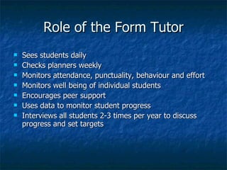 Role of the Form Tutor Sees students daily Checks planners weekly Monitors attendance, punctuality, behaviour and effort Monitors well being of individual students Encourages peer support Uses data to monitor student progress Interviews all students 2-3 times per year to discuss progress and set targets 