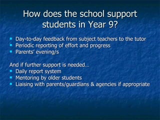 How does the school support students in Year 9? Day-to-day feedback from subject teachers to the tutor Periodic reporting of effort and progress Parents’ evening/s And if further support is needed… Daily report system Mentoring by older students Liaising with parents/guardians & agencies if appropriate 