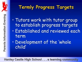 Termly Progress Targets
Parents Information Evening




                              • Tutors work with tutor group
                                to establish progress targets
                              • Established and reviewed each
                                term
                              • Development of the ‘whole
                                child’

       Hanley Castle High School . . . a learning community
 
