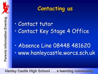 Contacting us
Parents Information Evening




                              • Contact tutor
                              • Contact Key Stage 4 Office

                              • Absence Line 08448 481620
                              • www.hanleycastle.worcs.sch.uk


       Hanley Castle High School . . . a learning community
 