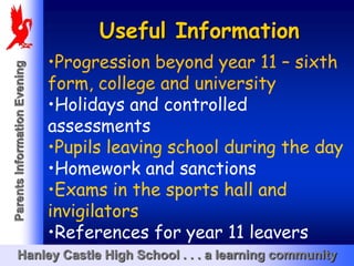 Useful Information
                              •Progression beyond year 11 – sixth
Parents Information Evening




                              form, college and university
                              •Holidays and controlled
                              assessments
                              •Pupils leaving school during the day
                              •Homework and sanctions
                              •Exams in the sports hall and
                              invigilators
                              •References for year 11 leavers
       Hanley Castle High School . . . a learning community
 