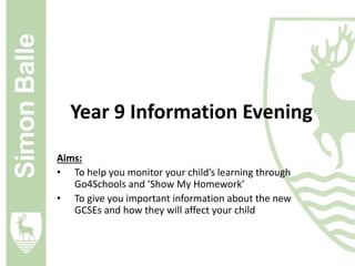 Year 9 Information Evening 
Aims: 
• To help you monitor your child’s learning through 
Go4Schools and ‘Show My Homework’ 
• To give you important information about the new 
GCSEs and how they will affect your child 
 
