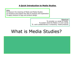 A Quick Introduction to Media Studies

Aims
To discover the meaning of Media and Media Studies
To introduce and explore the idea of analysis and explanation
To apply analysis to logo and product design


                                                                              Objectives
                                                         To consider a a range of media
                                             To explain what the Media is in own words
                                    To work collaboratively in anaylsing media products




      What is Media Studies?
Have you ever studied     Film Posters in Year 8,8,9?

Have you ever used            Digital Photography in Art?
Ever used and             Design Software in D & T?
 