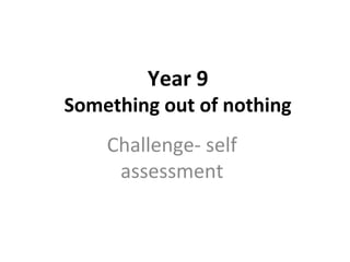 Year 9
Something out of nothing
Challenge- self
assessment
 