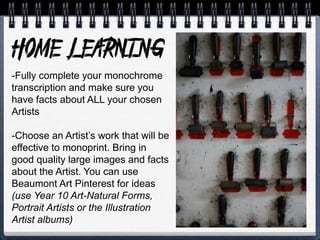 -Fully complete your monochrome
transcription and make sure you
have facts about ALL your chosen
Artists
-Choose an Artist’s work that will be
effective to monoprint. Bring in
good quality large images and facts
about the Artist. You can use
Beaumont Art Pinterest for ideas
(use Year 10 Art-Natural Forms,
Portrait Artists or the Illustration
Artist albums)
 
