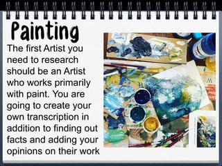 The first Artist you
need to research
should be an Artist
who works primarily
with paint. You are
going to create your
own transcription in
addition to finding out
facts and adding your
opinions on their work
 
