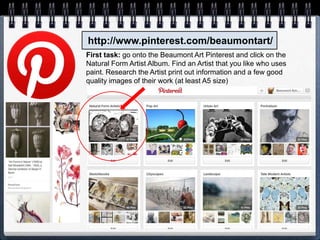 http://www.pinterest.com/beaumontart/
First task: go onto the Beaumont Art Pinterest and click on the
Natural Form Artist Album. Find an Artist that you like who uses
paint. Research the Artist print out information and a few good
quality images of their work (at least A5 size)
 