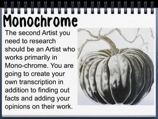 The second Artist you
need to research
should be an Artist who
works primarily in
Mono-chrome. You are
going to create your
own transcription in
addition to finding out
facts and adding your
opinions on their work.
 