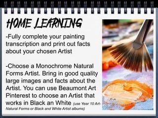 -Fully complete your painting
transcription and print out facts
about your chosen Artist
-Choose a Monochrome Natural
Forms Artist. Bring in good quality
large images and facts about the
Artist. You can use Beaumont Art
Pinterest to choose an Artist that
works in Black an White (use Year 10 Art-
Natural Forms or Black and White Artist albums)
 