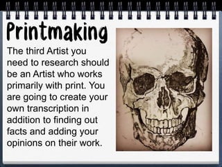 The third Artist you
need to research should
be an Artist who works
primarily with print. You
are going to create your
own transcription in
addition to finding out
facts and adding your
opinions on their work.
 