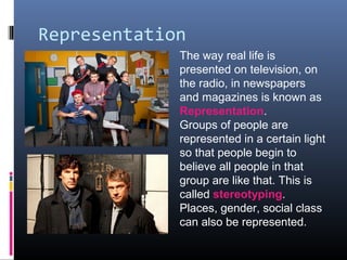 Representation
The way real life is
presented on television, on
the radio, in newspapers
and magazines is known as
Representation.
Groups of people are
represented in a certain light
so that people begin to
believe all people in that
group are like that. This is
called stereotyping.
Places, gender, social class
can also be represented.
 