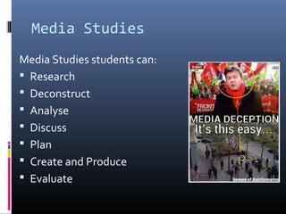 Media Studies
Media Studies students can:
 Research
 Deconstruct
 Analyse
 Discuss
 Plan
 Create and Produce
 Evaluate
 