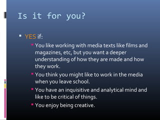 Is it for you?
 YES if:
 You like working with media texts like films and
magazines, etc, but you want a deeper
understanding of how they are made and how
they work.
 You think you might like to work in the media
when you leave school.
 You have an inquisitive and analytical mind and
like to be critical of things.
 You enjoy being creative.
 