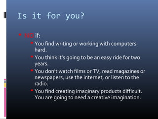 Is it for you?
 NO if:
 You find writing or working with computers
hard.
 You think it’s going to be an easy ride for two
years.
 You don’t watch films or TV, read magazines or
newspapers, use the internet, or listen to the
radio.
 You find creating imaginary products difficult.
You are going to need a creative imagination.
 