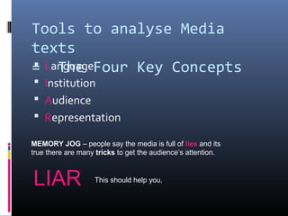 Tools to analyse Media
texts
= The Four Key Concepts Language
 Institution
 Audience
 Representation
MEMORY JOG – people say the media is full of lies and its
true there are many tricks to get the audience’s attention.
LIAR This should help you.
 