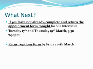 What Next?
 If you have not already, complete and return the
appointment form tonight for SLT Interviews
 Tuesday 17th and Thursday 19th March, 3.30 –
7.30pm
 Return options form by Friday 27th March
 
