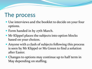 The process
 Use interviews and the booklet to decide on your four
options.
 Form handed in by 27th March.
 Mr Klippel places the subjects into option blocks
based on your choices.
 Anyone with a clash of subjects following this process
is seen by Mr Klippel or Ms Green to find a solution
after Easter.
 Changes to options may continue up to half term in
May depending on staffing.
 