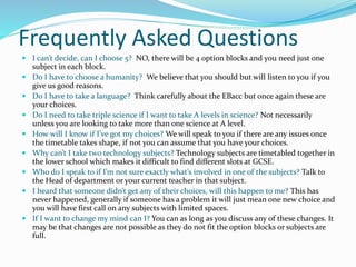 Frequently Asked Questions
 I can’t decide, can I choose 5? NO, there will be 4 option blocks and you need just one
subject in each block.
 Do I have to choose a humanity? We believe that you should but will listen to you if you
give us good reasons.
 Do I have to take a language? Think carefully about the EBacc but once again these are
your choices.
 Do I need to take triple science if I want to take A levels in science? Not necessarily
unless you are looking to take more than one science at A level.
 How will I know if I’ve got my choices? We will speak to you if there are any issues once
the timetable takes shape, if not you can assume that you have your choices.
 Why can’t I take two technology subjects? Technology subjects are timetabled together in
the lower school which makes it difficult to find different slots at GCSE.
 Who do I speak to if I’m not sure exactly what’s involved in one of the subjects? Talk to
the Head of department or your current teacher in that subject.
 I heard that someone didn’t get any of their choices, will this happen to me? This has
never happened, generally if someone has a problem it will just mean one new choice and
you will have first call on any subjects with limited spaces.
 If I want to change my mind can I? You can as long as you discuss any of these changes. It
may be that changes are not possible as they do not fit the option blocks or subjects are
full.
 
