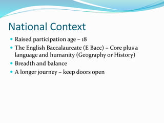National Context
 Raised participation age – 18
 The English Baccalaureate (E Bacc) – Core plus a
language and humanity (Geography or History)
 Breadth and balance
 A longer journey – keep doors open
 