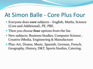 At Simon Balle - Core Plus Four
 Everyone does core subjects – English, Maths, Science
(Core and Additional), PE, PRE.
 Then you choose four options from the list.
 New subjects: Business Studies, Computer Science ,
Creative iMedia, Engineering & Manufacture
 Plus: Art, Drama, Music, Spanish, German, French,
Geography, History, D&T, Sports Studies, Catering.
 