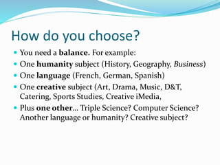 How do you choose?
 You need a balance. For example:
 One humanity subject (History, Geography, Business)
 One language (French, German, Spanish)
 One creative subject (Art, Drama, Music, D&T,
Catering, Sports Studies, Creative iMedia,
 Plus one other… Triple Science? Computer Science?
Another language or humanity? Creative subject?
 