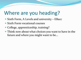Where are you heading?
 Sixth Form, A Levels and university – EBacc
 Sixth Form vocational courses
 College, apprenticeship, training?
 Think now about what choices you want to have in the
future and where you might want to be…
 