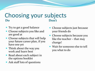 Choosing your subjects
Do Don’t
 Try to get a good balance
 Choose subjects you like and
are good at
 Choose subjects that will help
your future career plan, if you
have one yet
 Think about the way you
work and learn best
 Read about each subject in
the options booklet
 Ask staff lots of questions
 Choose subjects just because
your friends do
 Choose subjects because you
like the teacher – that may
change!
 Wait for someone else to tell
you what to do
 