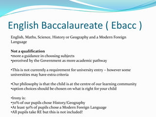 English Baccalaureate ( Ebacc )
English, Maths, Science, History or Geography and a Modern Foreign
Language

Not a qualification
•more a guidance in choosing subjects
•perceived by the Government as more academic pathway

•This is not currently a requirement for university entry – however some
universities may have extra criteria

•Our philosophy is that the child is at the centre of our learning community
•option choices should be chosen on what is right for your child

•Irony is:
•70% of our pupils chose History/Geography
•At least 50% of pupils chose a Modern Foreign Language
•All pupils take RE but this is not included!
 