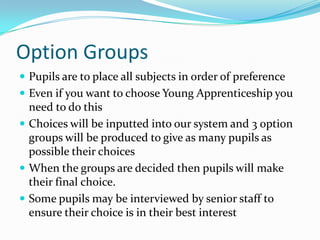 Option Groups
 Pupils are to place all subjects in order of preference
 Even if you want to choose Young Apprenticeship you
  need to do this
 Choices will be inputted into our system and 3 option
  groups will be produced to give as many pupils as
  possible their choices
 When the groups are decided then pupils will make
  their final choice.
 Some pupils may be interviewed by senior staff to
  ensure their choice is in their best interest
 