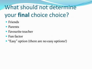 What should not determine
your final choice choice?
 Friends
 Parents
 Favourite teacher
 Fun factor
 “Easy” option (there are no easy options!)
 