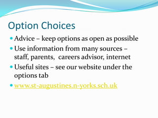 Option Choices
 Advice – keep options as open as possible
 Use information from many sources –
  staff, parents, careers advisor, internet
 Useful sites – see our website under the
  options tab
 www.st-augustines.n-yorks.sch.uk
 