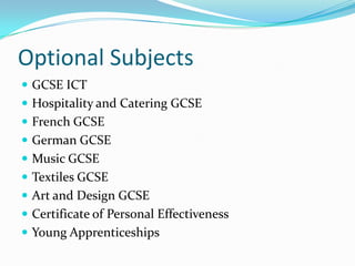 Optional Subjects
 GCSE ICT
 Hospitality and Catering GCSE
 French GCSE
 German GCSE
 Music GCSE
 Textiles GCSE
 Art and Design GCSE
 Certificate of Personal Effectiveness
 Young Apprenticeships
 