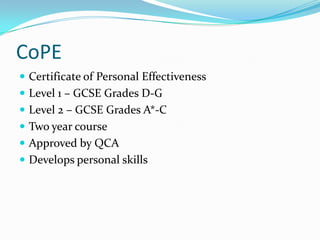 CoPE
 Certificate of Personal Effectiveness
 Level 1 – GCSE Grades D-G
 Level 2 – GCSE Grades A*-C
 Two year course
 Approved by QCA
 Develops personal skills
 