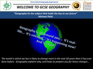The world in which we live is likely to change more in the next 50 years than it has ever
done before. Geography explains why, and helps to prepare you for those changes...
St Ivo School Geography Department
WELCOME TO GCSE GEOGRAPHY
St Ivo School Geography Department
“Geography its the subject that holds the key to our future”
Michael Palin
 